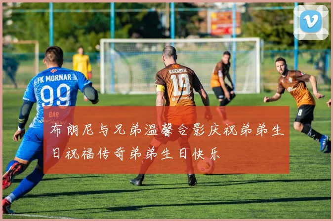 布朗尼与兄弟温馨合影庆祝弟弟生日祝福传奇弟弟生日快乐