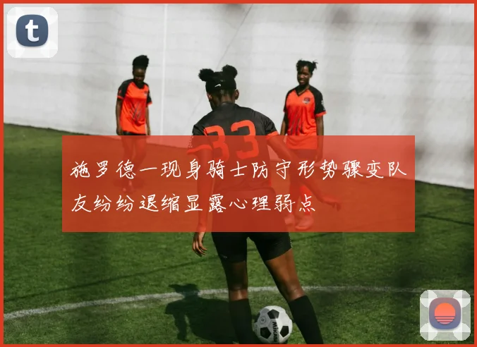 施罗德一现身骑士防守形势骤变队友纷纷退缩显露心理弱点