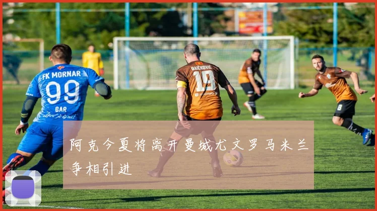 阿克今夏将离开曼城尤文罗马米兰争相引进