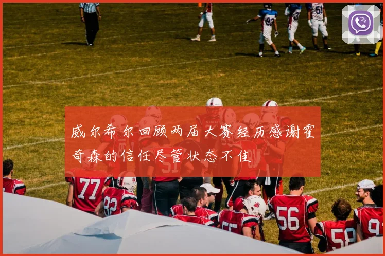 威尔希尔回顾两届大赛经历感谢霍奇森的信任尽管状态不佳