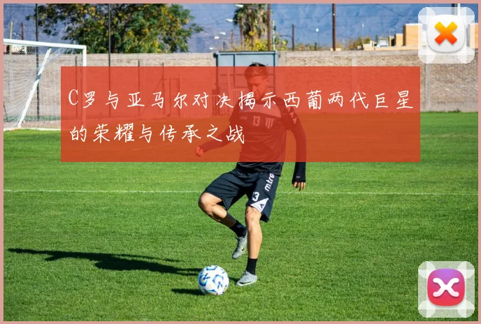 C罗与亚马尔对决揭示西葡两代巨星的荣耀与传承之战