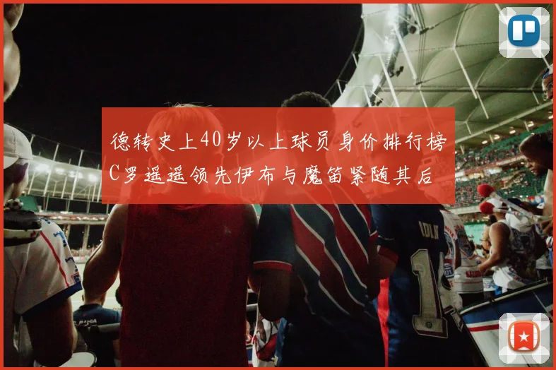 德转史上40岁以上球员身价排行榜C罗遥遥领先伊布与魔笛紧随其后