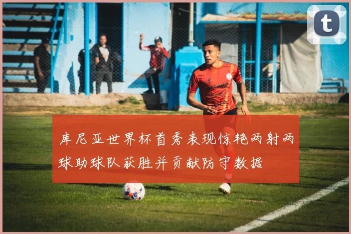 库尼亚世界杯首秀表现惊艳两射两球助球队获胜并贡献防守数据