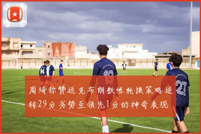 周琦称赞迈克布朗教练轮换策略逆转29分劣势至领先1分的神奇表现