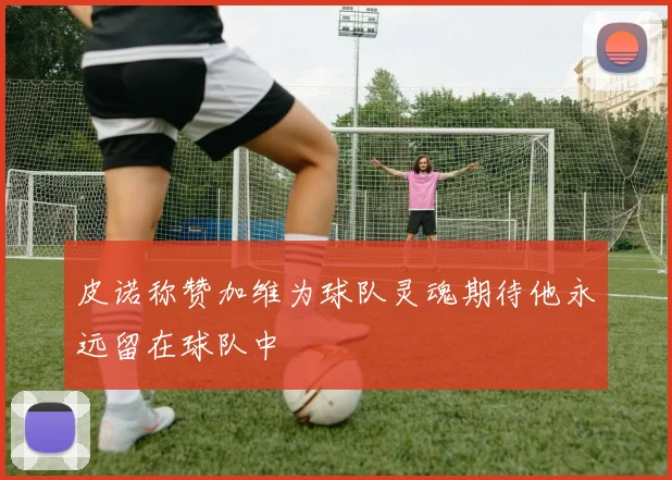 皮诺称赞加维为球队灵魂期待他永远留在球队中