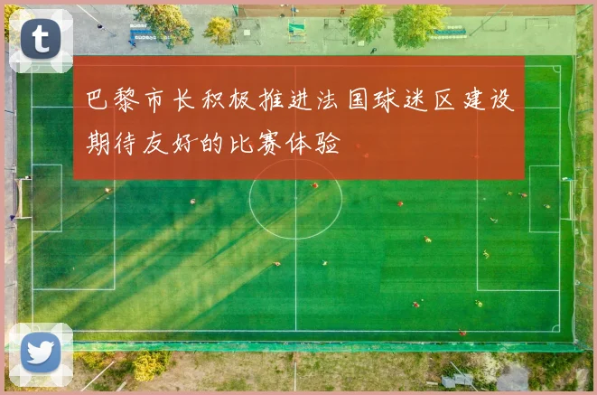 巴黎市长积极推进法国球迷区建设期待友好的比赛体验