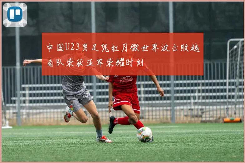 中国U23男足凭杜月徵世界波击败越南队荣获亚军荣耀时刻
