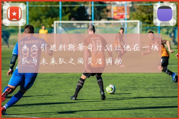 米兰引进科斯蒂奇计划让他在一线队与未来队之间灵活调动