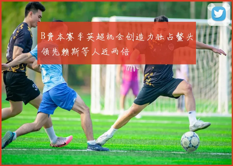 B费本赛季英超机会创造力独占鳌头领先赖斯等人近两倍