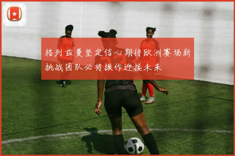 格列兹曼坚定信心期待欧洲赛场新挑战团队必将振作迎接未来