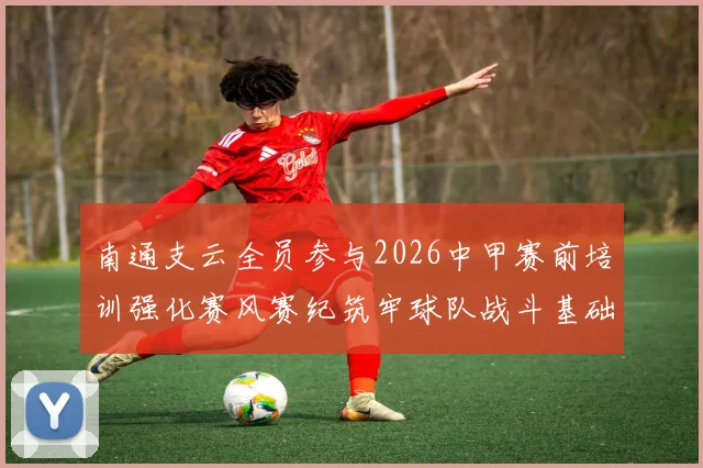 南通支云全员参与2026中甲赛前培训强化赛风赛纪筑牢球队战斗基础