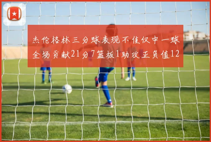 杰伦格林三分球表现不佳仅中一球全场贡献21分7篮板1助攻正负值12居全队最低