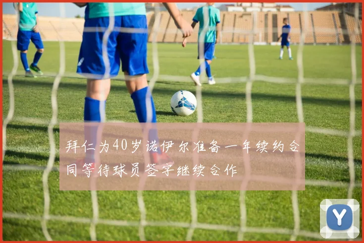拜仁为40岁诺伊尔准备一年续约合同等待球员签字继续合作