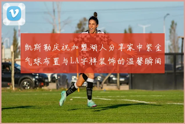 凯斯勒庆祝加盟湖人分享家中紫金气球布置与LA字样装饰的温馨瞬间
