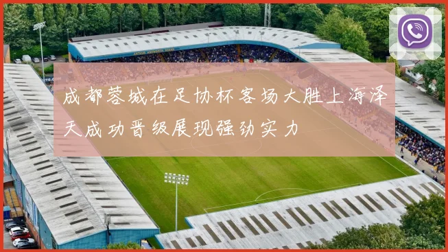 成都蓉城在足协杯客场大胜上海泽天成功晋级展现强劲实力
