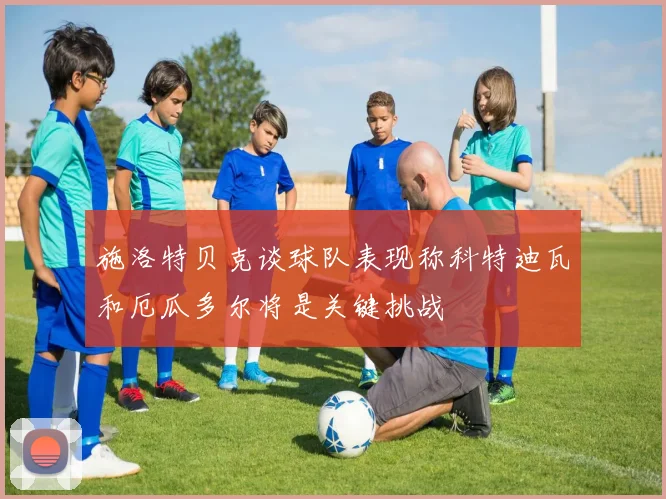 施洛特贝克谈球队表现称科特迪瓦和厄瓜多尔将是关键挑战
